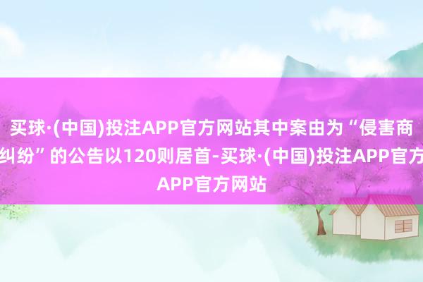 买球·(中国)投注APP官方网站其中案由为“侵害商标权纠纷”的公告以120则居首-买球·(中国)投注APP官方网站