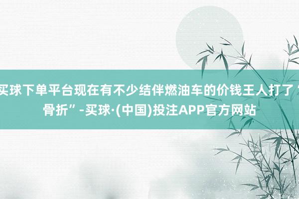 买球下单平台现在有不少结伴燃油车的价钱王人打了“骨折”-买球·(中国)投注APP官方网站