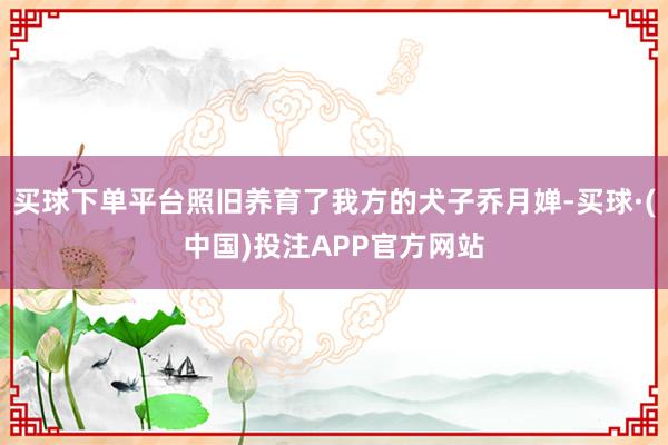买球下单平台照旧养育了我方的犬子乔月婵-买球·(中国)投注APP官方网站