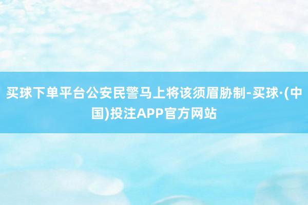 买球下单平台公安民警马上将该须眉胁制-买球·(中国)投注APP官方网站