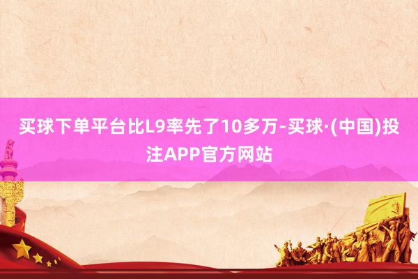 买球下单平台比L9率先了10多万-买球·(中国)投注APP官方网站