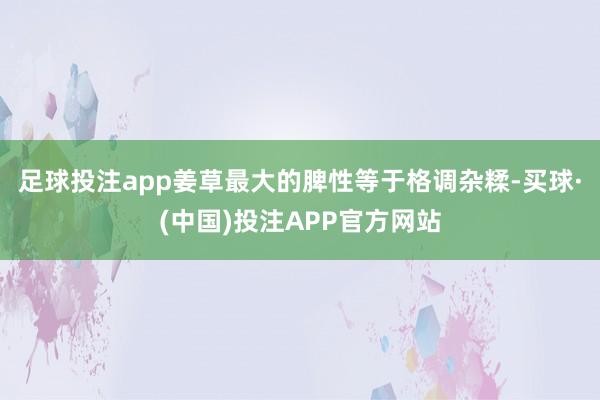 足球投注app姜草最大的脾性等于格调杂糅-买球·(中国)投注APP官方网站