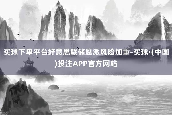 买球下单平台好意思联储鹰派风险加重-买球·(中国)投注APP官方网站