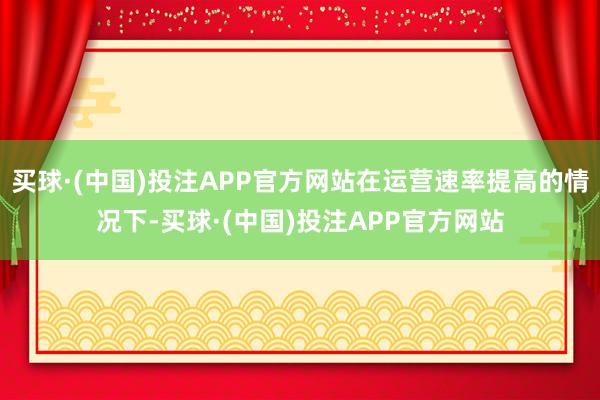 买球·(中国)投注APP官方网站在运营速率提高的情况下-买球·(中国)投注APP官方网站