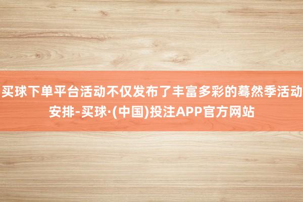 买球下单平台活动不仅发布了丰富多彩的蓦然季活动安排-买球·(中国)投注APP官方网站