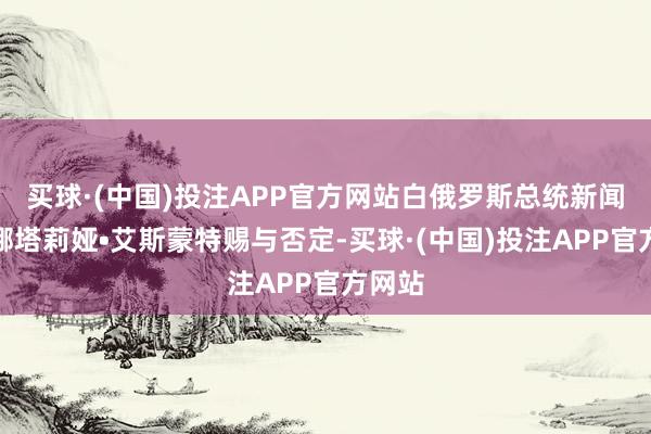 买球·(中国)投注APP官方网站白俄罗斯总统新闻文书娜塔莉娅•艾斯蒙特赐与否定-买球·(中国)投注APP官方网站