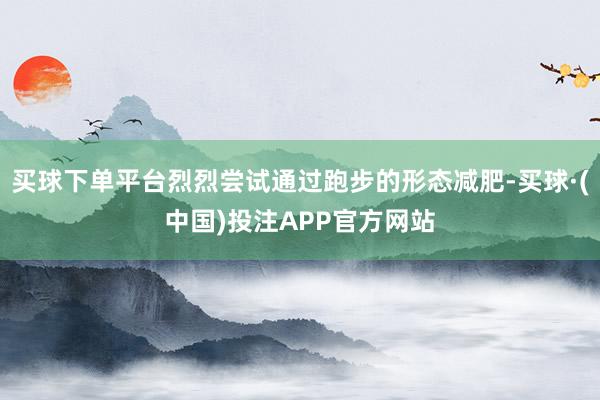买球下单平台烈烈尝试通过跑步的形态减肥-买球·(中国)投注APP官方网站