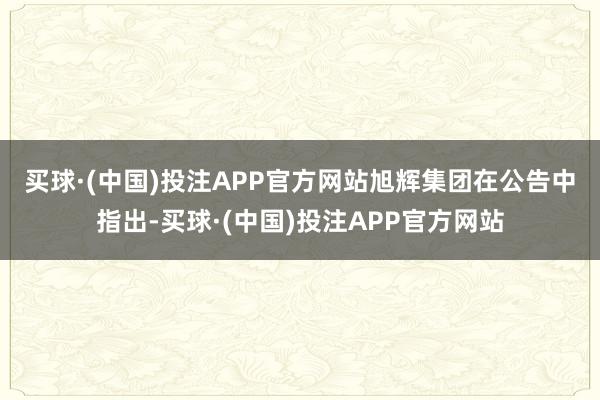 买球·(中国)投注APP官方网站　　旭辉集团在公告中指出-买球·(中国)投注APP官方网站