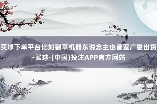 买球下单平台比如割草机器东说念主也曾宽广量出货-买球·(中国)投注APP官方网站