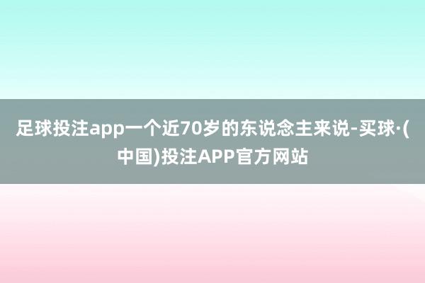 足球投注app一个近70岁的东说念主来说-买球·(中国)投注APP官方网站