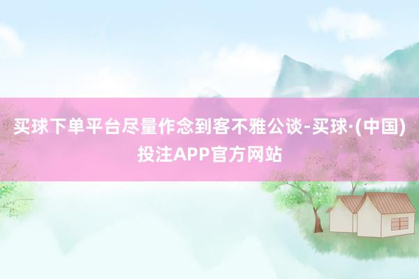 买球下单平台尽量作念到客不雅公谈-买球·(中国)投注APP官方网站