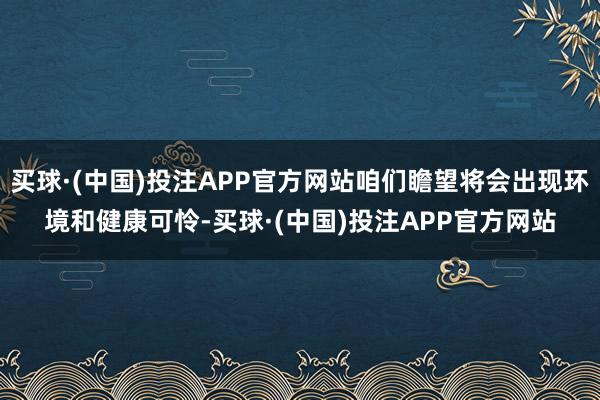 买球·(中国)投注APP官方网站咱们瞻望将会出现环境和健康可怜-买球·(中国)投注APP官方网站