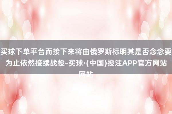 买球下单平台而接下来将由俄罗斯标明其是否念念要为止依然接续战役-买球·(中国)投注APP官方网站