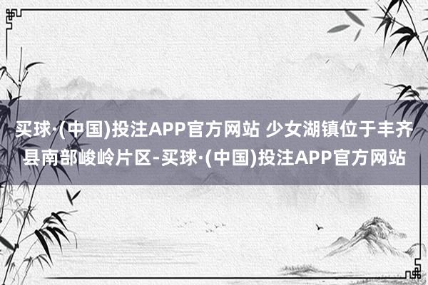 买球·(中国)投注APP官方网站 少女湖镇位于丰齐县南部峻岭片区-买球·(中国)投注APP官方网站