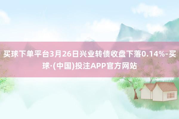 买球下单平台3月26日兴业转债收盘下落0.14%-买球·(中国)投注APP官方网站