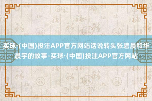 买球·(中国)投注APP官方网站话说转头张碧晨和华晨宇的故事-买球·(中国)投注APP官方网站