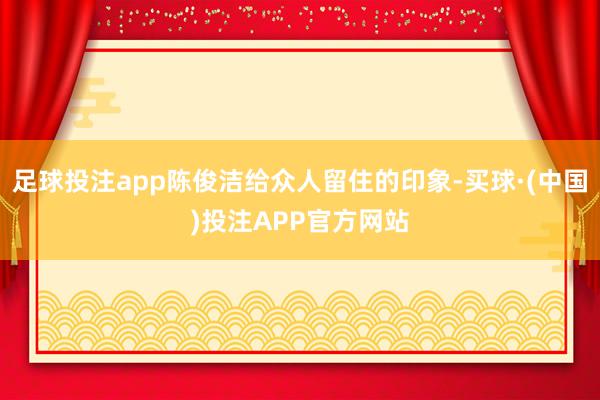 足球投注app陈俊洁给众人留住的印象-买球·(中国)投注APP官方网站