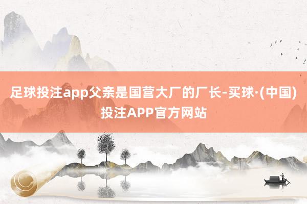 足球投注app父亲是国营大厂的厂长-买球·(中国)投注APP官方网站