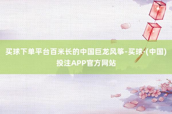 买球下单平台百米长的中国巨龙风筝-买球·(中国)投注APP官方网站