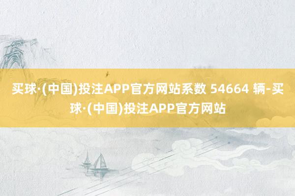 买球·(中国)投注APP官方网站系数 54664 辆-买球·(中国)投注APP官方网站