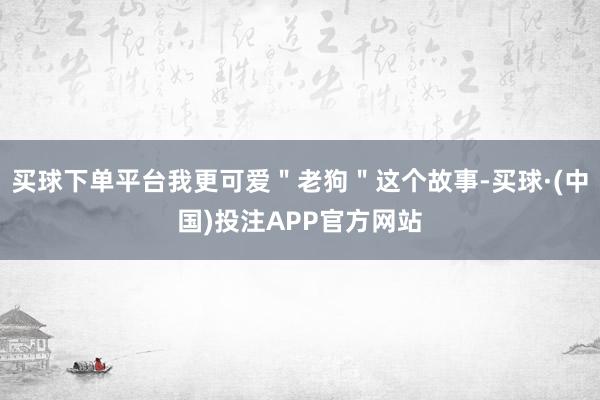 买球下单平台我更可爱＂老狗＂这个故事-买球·(中国)投注APP官方网站