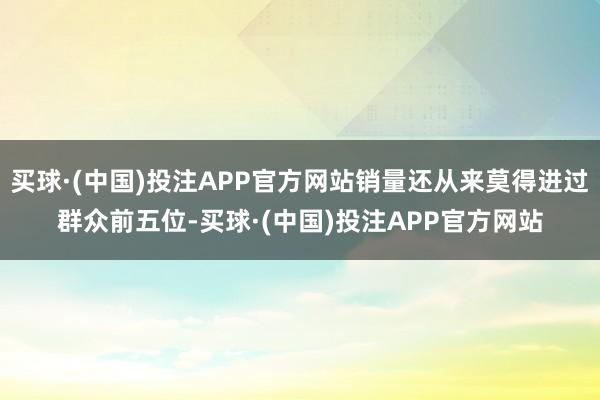 买球·(中国)投注APP官方网站销量还从来莫得进过群众前五位-买球·(中国)投注APP官方网站