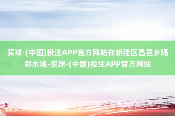 买球·(中国)投注APP官方网站　　在新建区昌邑乡隔邻水域-买球·(中国)投注APP官方网站