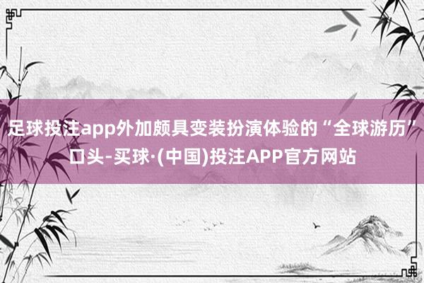 足球投注app外加颇具变装扮演体验的“全球游历”口头-买球·(中国)投注APP官方网站