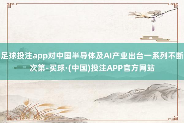 足球投注app对中国半导体及AI产业出台一系列不断次第-买球·(中国)投注APP官方网站
