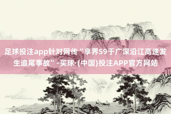 足球投注app针对网传“享界S9于广深沿江高速发生追尾事故”-买球·(中国)投注APP官方网站
