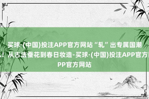 买球·(中国)投注APP官方网站“轧”出专属国潮范儿！从古法蚕花到春日妆造-买球·(中国)投注APP官方网站