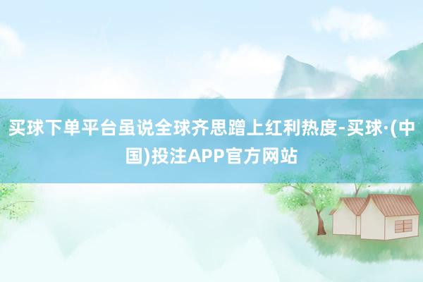 买球下单平台虽说全球齐思蹭上红利热度-买球·(中国)投注APP官方网站