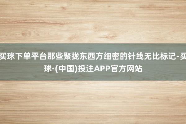 买球下单平台那些聚拢东西方细密的针线无比标记-买球·(中国)投注APP官方网站