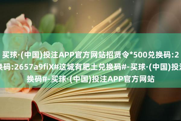 买球·(中国)投注APP官方网站招贤令*500兑换码:265749XX5兑换码:2657a9fiX#这城有肥土兑换码#-买球·(中国)投注APP官方网站