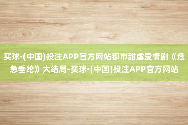 买球·(中国)投注APP官方网站都市甜虐爱情剧《危急垂纶》大结局-买球·(中国)投注APP官方网站
