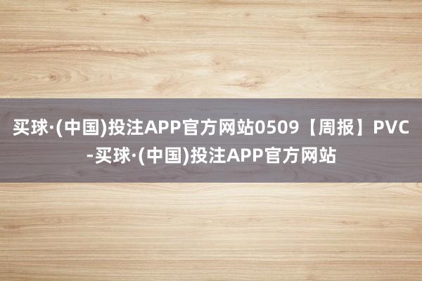 买球·(中国)投注APP官方网站0509【周报】PVC-买球·(中国)投注APP官方网站