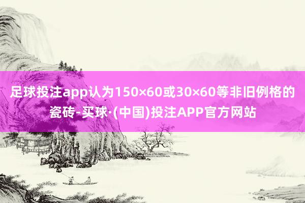 足球投注app认为150×60或30×60等非旧例格的瓷砖-买球·(中国)投注APP官方网站