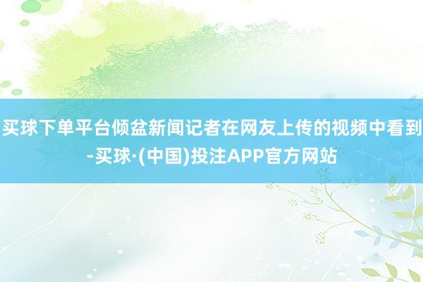 买球下单平台　　倾盆新闻记者在网友上传的视频中看到-买球·(中国)投注APP官方网站