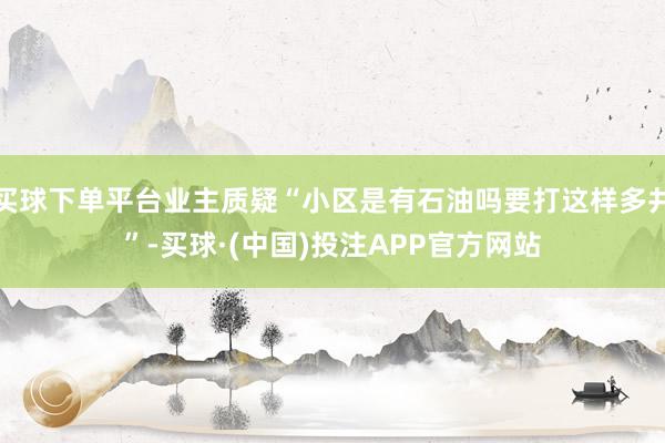 买球下单平台业主质疑“小区是有石油吗要打这样多井”-买球·(中国)投注APP官方网站