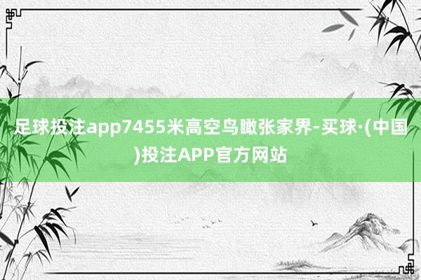 足球投注app7455米高空鸟瞰张家界-买球·(中国)投注APP官方网站