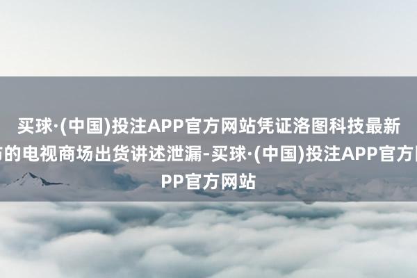 买球·(中国)投注APP官方网站凭证洛图科技最新发布的电视商场出货讲述泄漏-买球·(中国)投注APP官方网站