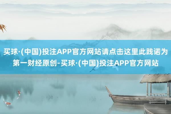 买球·(中国)投注APP官方网站请点击这里此践诺为第一财经原创-买球·(中国)投注APP官方网站