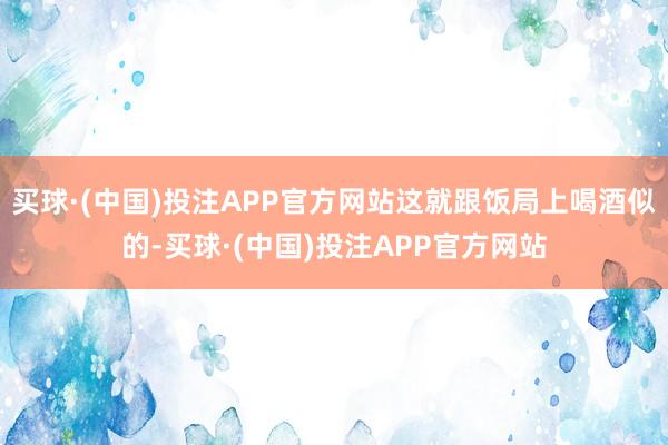 买球·(中国)投注APP官方网站这就跟饭局上喝酒似的-买球·(中国)投注APP官方网站