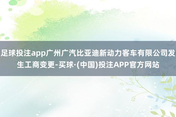 足球投注app广州广汽比亚迪新动力客车有限公司发生工商变更-买球·(中国)投注APP官方网站