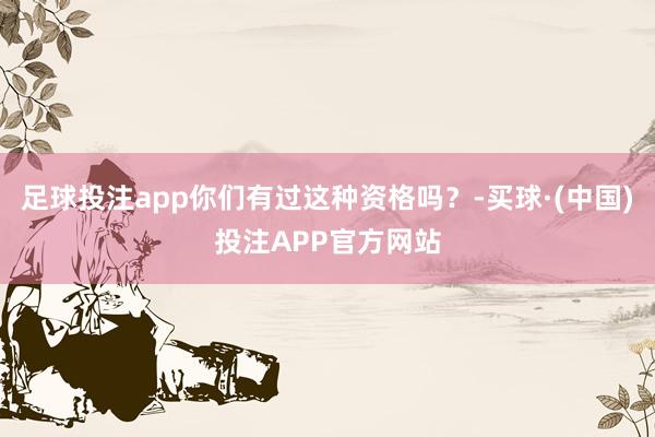 足球投注app你们有过这种资格吗？-买球·(中国)投注APP官方网站