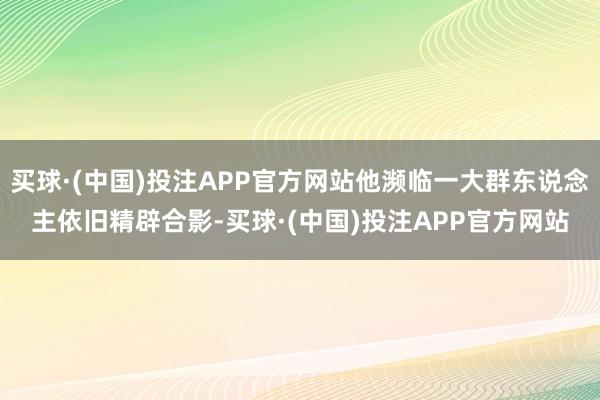 买球·(中国)投注APP官方网站他濒临一大群东说念主依旧精辟合影-买球·(中国)投注APP官方网站