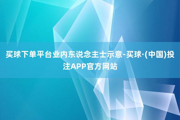 买球下单平台　　业内东说念主士示意-买球·(中国)投注APP官方网站