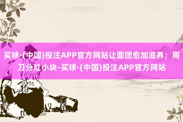 买球·(中国)投注APP官方网站让面团愈加滋养；用刀分红小块-买球·(中国)投注APP官方网站