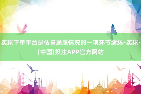 买球下单平台是估量通胀情况的一项环节缱绻-买球·(中国)投注APP官方网站
