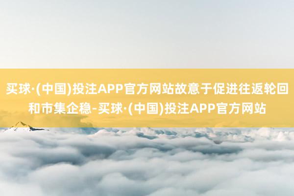 买球·(中国)投注APP官方网站故意于促进往返轮回和市集企稳-买球·(中国)投注APP官方网站